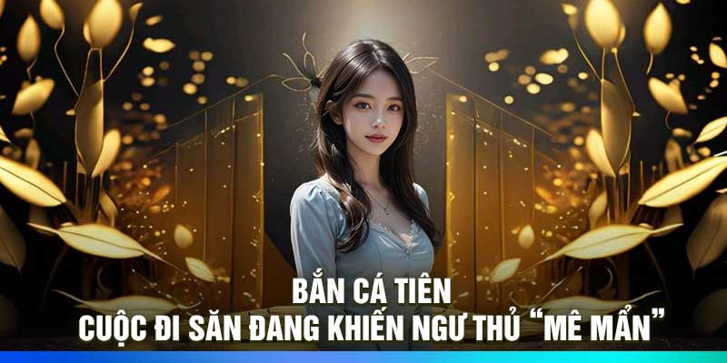 Bắn cá Tiên: Cuộc đi săn đang khiến ngư thủ “mê mẩn”